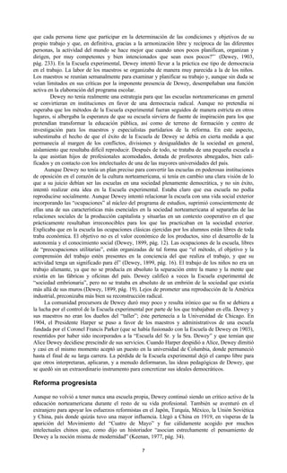 7
que cada persona tiene que participar en la determinación de las condiciones y objetivos de su
propio trabajo y que, en definitiva, gracias a la armonización libre y recíproca de las diferentes
personas, la actividad del mundo se hace mejor que cuando unos pocos planifican, organizan y
dirigen, por muy competentes y bien intencionados que sean esos pocos?”` (Dewey, 1903,
pág. 233). En la Escuela experimental, Dewey intentó llevar a la práctica ese tipo de democracia
en el trabajo. La labor de los maestros se organizaba de manera muy parecida a la de los niños.
Los maestros se reunían semanalmente para examinar y planificar su trabajo y, aunque sin duda se
veían limitados en sus críticas por la imponente presencia de Dewey, desempeñaban una función
activa en la elaboración del programa escolar.
Dewey no tenía realmente una estrategia para que las escuelas norteamericanas en general
se convirtieran en instituciones en favor de una democracia radical. Aunque no pretendía ni
esperaba que los métodos de la Escuela experimental fueran seguidos de manera estricta en otros
lugares, si albergaba la esperanza de que su escuela sirviera de fuente de inspiración para los que
pretendían transformar la educación pública, así como de terreno de formación y centro de
investigación para los maestros y especialistas partidarios de la reforma. En este aspecto,
subestimaba el hecho de que el éxito de la Escuela de Dewey se debía en cierta medida a que
permanecía al margen de los conflictos, divisiones y desigualdades de la sociedad en general,
aislamiento que resultaba difícil reproducir. Después de todo, se trataba de una pequeña escuela a
la que asistían hijos de profesionales acomodados, dotada de profesores abnegados, bien cali-
ficados y en contacto con los intelectuales de una de las mayores universidades del país.
Aunque Dewey no tenía un plan preciso para convertir las escuelas en poderosas instituciones
de oposición en el corazón de la cultura norteamericana, si tenía en cambio una clara visión de lo
que a su juicio debían ser las escuelas en una sociedad plenamente democrática, y no sin éxito,
intentó realizar esta idea en la Escuela experimental. Estaba claro que esa escuela no podía
reproducirse socialmente. Aunque Dewey intentó relacionar la escuela con una vida social exterior
incorporando las “ocupaciones” al núcleo del programa de estudios, suprimió conscientemente de
ellas una de sus características más esenciales en la sociedad norteamericana al separarlas de las
relaciones sociales de la producción capitalista y situarlas en un contexto cooperativo en el que
prácticamente resultaban irreconocibles para los que las practicaban en la sociedad exterior.
Explicaba que en la escuela las ocupaciones clásicas ejercidas por los alumnos están libres de toda
traba económica. El objetivo no es el valor económico de los productos, sino el desarrollo de la
autonomía y el conocimiento social (Dewey, 1899, pág. 12). Las ocupaciones de la escuela, libres
de “preocupaciones utilitarias”, están organizadas de tal forma que “el método, el objetivo y la
comprensión del trabajo estén presentes en la conciencia del que realiza el trabajo, y que su
actividad tenga un significado para él” (Dewey, 1899, pág. 16). El trabajo de los niños no era un
trabajo alienante, ya que no se producía en absoluto la separación entre la mano y la mente que
existía en las fábricas y oficinas del país. Dewey calificó a veces la Escuela experimental de
“sociedad embrionaria”, pero no se trataba en absoluto de un embrión de la sociedad que existía
más allá de sus muros (Dewey, 1899, pág. 19). Lejos de prometer una reproducción de la América
industrial, preconizaba más bien su reconstrucción radical.
La comunidad precursora de Dewey duró muy poco y resulta irónico que su fin se debiera a
la lucha por el control de la Escuela experimental por parte de los que trabajaban en ella. Dewey y
sus maestros no eran los dueños del “taller”; éste pertenecía a la Universidad de Chicago. En
1904, el Presidente Harper se puso a favor de los maestros y administrativos de una escuela
fundada por el Coronel Francis Parker (que se había fusionado con la Escuela de Dewey en 1903),
resentidos por haber sido incorporados a la “Escuela del Sr. y la Sra. Dewey” y que temían que
Alice Dewey decidiese prescindir de sus servicios. Cuando Harper despidió a Alice, Dewey dimitió
y casi en el mismo momento aceptó un puesto en la universidad de Columbia, donde permaneció
hasta el final de su larga carrera. La pérdida de la Escuela experimental dejó el campo libre para
que otros interpretaran, aplicaran, y a menudo deformaran, las ideas pedagógicas de Dewey, que
se quedó sin un extraordinario instrumento para concretizar sus ideales democráticos.
Reforma progresista
Aunque no volvió a tener nunca una escuela propia, Dewey continuó siendo un crítico activo de la
educación norteamericana durante el resto de su vida profesional. También se aventuró en el
extranjero para apoyar los esfuerzos reformistas en el Japón, Turquía, México, la Unión Soviética
y China, país donde quizás tuvo una mayor influencia. Llegó a China en 1919, en vísperas de la
aparición del Movimiento del “Cuatro de Mayo” y fue cálidamente acogido por muchos
intelectuales chinos que, como dijo un historiador “asocian estrechamente el pensamiento de
Dewey a la noción misma de modernidad” (Keenan, 1977, pág. 34).
 