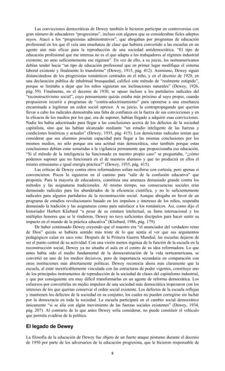 8
Las convicciones democráticas de Dewey también le hicieron participar en controversias con
gran número de educadores “progresistas”, incluso con algunos que se consideraban fieles adeptos
suyos. Atacó a los “progresistas administrativos”, que abogaban por programas de educación
profesional en los que él veía una enseñanza de clase que hubiera convertido a las escuelas en un
agente aún más eficaz para la reproducción de una sociedad antidemocrática. “El tipo de
educación profesional que me interesa no es el que adapta a los trabajadores al régimen industrial
existente; no amo suficientemente ese régimen”. En vez de ello, a su juicio, los norteamericanos
debían tender hacia “un tipo de educación profesional que en primer lugar modifique el sistema
laboral existente y finalmente lo transforme” (Dewey, 1915, pág. 412). Asimismo, Dewey siguió
distanciándose de los progresistas románticos centrados en el niño, y en el decenio de 1920, en
una declaración pública de inhabitual brusquedad, calificó este método de “realmente estúpido”,
porque se limitaba a dejar que los niños siguieran sus inclinaciones naturales” (Dewey, 1926,
pág. 59). Finalmente, en el decenio de 1930, se opuso incluso a los partidarios radicales del
“reconstructivismo social”, cuyo pensamiento quizás estaba más próximo al suyo propio, cuando
propusieron recurrir a programas de “contra-adoctrinamiento” para oponerse a una enseñanza
encaminada a legitimar un orden social opresor. A su juicio, la contrapropaganda que querían
llevar a cabo los radicales demostraba una falta de confianza en la fuerza de sus convicciones y en
la eficacia de los medios por los que, era de suponer, habían llegado a adquirir esas convicciones.
Nadie les había adoctrinado para llegar a las conclusiones acerca de los defectos de la sociedad
capitalista, sino que las habían alcanzado mediante “un estudio inteligente de las fuerzas y
condiciones históricas y actuales” (Dewey, 1935, pág. 415). Los demócratas radicales tenían que
considerar que sus alumnos poseían capacidad para llegar a las mismas conclusiones por los
mismos medios, no sólo porque era una actitud más democrática, sino también porque estas
conclusiones debían estar sometidas a la vigilancia permanente que proporcionaba esa educación.
“Si el método de la inteligencia ha funcionado en nuestro propio caso” se preguntaba, “¿cómo
podemos suponer que no funcionará en el de nuestros alumnos y que no producirá en ellos el
mismo entusiasmo e igual energía práctica?” (Dewey, 1935, pág. 415).
Las críticas de Dewey contra otros reformadores solían recibirse con cortesía, pero apenas si
convencieron. Pocos lo siguieron en el camino para “salir de la confusión educativa” que
proponía. Para la mayoría de educadores, constituía una amenaza demasiado grande contra los
métodos y las asignaturas tradicionales. Al mismo tiempo, sus consecuencias sociales eran
demasiado radicales para los abanderados de la eficiencia científica, y no lo suficientemente
radicales para algunos partidarios de la reconstrucción social. Aunque abogaba en favor de un
programa de estudios revolucionario basado en los impulsos e intereses de los niños, respetaba
demasiado la tradición y las asignaturas como para satisfacer a los románticos. Así, como dijo el
historiador Herbert Kliebard “a pesar de su estatura intelectual, su fama internacional y los
múltiples honores que se le rindieron, Dewey no tuvo suficientes discípulos para hacer sentir su
impacto en el mundo de la práctica educativa” (Kliebard, 1986, pág. 179).
De haber continuado Dewey creyendo que el maestro era “el anunciador del verdadero reino
de Dios” quizás se hubiera sentido más triste de lo que sentía al ver que sus argumentos
pedagógicos caían en saco roto. Después de la Primera Guerra Mundial, las escuelas dejaron de
ser el punto central de su actividad. Con una visión menos ingenua de la función de la escuela en la
reconstrucción social, Dewey ya no situaba el aula en el centro de su idea reformadora. Lo que
antes había sido el medio fundamental de la democratización de la vida norteamericana, se
convirtió en uno de los medios decisivos, pero de importancia secundaria en comparación con
otras instituciones más abiertamente políticas. Dewey reconocía ahora más claramente que la
escuela, al estar inextricablemente vinculada con las estructuras de poder vigentes, constituye uno
de los principales instrumentos de reproducción de la sociedad de clases del capitalismo industrial,
y que por consiguiente era muy difícil transformarlas en un agente de reforma democrática. Los
esfuerzos por convertirlas en medio impulsor de una sociedad más democrática tropezaron con los
intereses de los que querían conservar el orden social existente. Los defectos de la escuela reflejan
y mantienen los defectos de la sociedad en su conjunto, los cuales no pueden corregirse sin luchar
por la democracia en toda la sociedad. La escuela participará en el cambio social democrático
únicamente “si se alía con algún movimiento de las fuerzas sociales existentes” (Dewey, 1934,
pág. 207). Al contrario de lo que antes Dewey solía considerar, no puede constituir el vehículo
que permita evadirse de la política.
El legado de Dewey
La filosofía de la educación de Dewey fue objeto de un fuerte ataque póstumo durante el decenio
de 1950 por parte de los adversarios de la educación progresista, que le hicieron responsable de
 