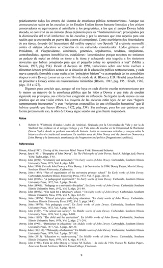 9
prácticamente todos los errores del sistema de enseñanza pública norteamericano. Aunque sus
consecuencias reales en las escuelas de los Estados Unidos fueron bastante limitadas y los críticos
conservadores se equivocaron al asimilarlo a los progresistas, a los que el propio Dewey había
atacado, se convirtió en un cómodo chivo expiatorio para los “fundamentalistas”, preocupados por
la disminución del nivel intelectual en las escuelas y por la amenaza que esto suponía para una
nación que se encontraba en guerra fría contra el comunismo. Como escribieron dos historiadores
de esa época, después del lanzamiento del satélite espacial ruso Sputnik “el creciente murmullo
contra el sistema educativo se convirtió en un estruendo ensordecedor. Todos gritaron –el
Presidente, el Vicepresidente, almirantes, generales, sepultureros, tenderos, limpiabotas,
contrabandistas, agentes inmobiliarios, estafadores– lamentándose porque nosotros no teníamos
un pedazo de metal en órbita en torno a la tierra y achacando esta tragedia a los siniestros
deweyitas que habían conspirado para que el pequeño Johny no aprendiera a leer” (Miller y
Nowak, 1977, pág. 254). Desde el decenio de 1950, variaciones sobre este tema vuelven a
alimentar debates periódicos acerca de la situación de la educación pública norteamericana, y cada
nueva campaña favorable a una vuelta a los “principios básicos” va acompañada de los consabidos
ataques contra Dewey (como un reciente libro de moda de A. Bloom y E.D. Hirsch) empeñándose
en presentar a Dewey como un rousseauniano romántico (Bloom, 1987, pág. 195; Hirsch, 1987,
págs. 118 a 127).
Digamos para concluir que, aunque tal vez haya en cada distrito escolar norteamericano por
lo menos un maestro de la enseñanza pública que ha leído a Dewey y que trata de enseñar
siguiendo sus principios, sus críticos han exagerado su influencia. Su legado reside menos en una
práctica que en una visión crítica. La mayoría de las escuelas están lejos de ser esos “lugares
supremamente interesantes” y esas “peligrosas avanzadillas de una civilización humanista” que él
hubiera querido que fuesen (Dewey, 1922, pág. 334). Sin embargo, para los que quisieran que
fueran precisamente eso, la obra de Dewey sigue siendo una gran fuente inspiradora.
Notas
1. Robert B. Westbrook (Estados Unidos de América). Graduado por la Universidad de Yale y por la de
Stanford, fue profesor en el scripps College y en Yale antes de enseñar en la Universidad de Rochester
(Nueva York), donde es profesor asociado de historia. Autor de numerosos artículos y ensayos sobre la
historia cultural e intelectual americana. Es también autor de John Dewey and the American Democracy
[John Dewey y la democracia americana] y de Pragmatism and politics [Pragmatismo y política].
Referencias
Bloom, Allan (1987). Closing of the American Mind. Nueva York: Simon and Schuster.
Dewey, Jane (1951). “Biography of John Dewey”. En The Pbilosophy of John Dewey, Paul A. Schilpp, (ed.) Nueva
York: Tudor, págs. 3-45.
Dewey, John (1892). “Cristianiry and democracy.” En Early works of John Dewey. Carbondale, Southern Illinois
Universiry Press, 1971, Vol. 4, págs. 3-10.
Dewey, John (1894). Carta de John Dewey a Alice Dewey, 1 de Noviembre de 1894, Dewey Papers, Morrís Library,
Southern Illinois Universiry, Carbondale.
Dewey, John (1895). “Plan of organization of the universiry primary school.” En Early works of John Dewey.
Carbondale, Southern Illinois Universiry Press, 1972, Vol. 5, págs. 224-43.
Dewey, John (1896a). “A pedagogical experiment.” En Early works of John Dewey. Carbonale, Southern Illinois
University Press, 1972, Vol. 5, págs. 244-46.
Dewey, John (1896b). “Pedagogy as a university discipline”. En Early works of John Dewey. Carbondale Southern
Illinois University Press, 1972, Vol. 5, págs. 281-89.
Dewey, John (1896c). “The need for a laboratory school. “ En Early works of John Dewey. Carbondale, Southern
Illinois University Press, 1972, Vol. 5, págs. 433-35.
Dewey, John (1897a). “Ethical principles underlying education. “En Early works of John Dewey. Carbondale,
Southern Illinoiis University Press, 1972, Vol. 5, págs. 54-83.
Dewey, John (1897b). “My pedagogic creed”. En Early works of John Dewey. Carbondale, Southern Illinois
University Press, 1972, Vol. 5, págs. 84-95.
Dewey, John (1899). “The school and society”. En Middle works of John Dewey. Carbondale, Southern Illinois
Universiry Press, 1976, Vol. 1, págs. 1-109.
Dewey, John (1902). “The child and the curriculum”. En Middle works of John Dewey. Carbondale, Southern
Illinois University Press, 1976, Vol. 2, págs. 271-291.
Dewey, John (1903). “Democracy in education.” En Middle works of John Dewey. Carbondale, Southern Illinois
University Press, 1977, Vol. 3, págs. 229-39.
Dewey, John (1912-13). “Philosophy of education.” En Middle works of John Dewey. Carbondale, Southern Illinois
University Press, 1979, Vol. 7, págs. 297-312.
Dewey, John (1915). “Education vs. trade-training.” En Middle works of John Dewey. Carbondale, Southern
Illinois University Press, 1979, Vol. 8, págs. 411-413.
Dewey, John (1916). Carta de John Dewey a Horace M. Kallen, 1 de Julio de 1916, Horace M. Kallen Papers,
American Jewish Archives, Hebrew Union College, Cincinnati.
 