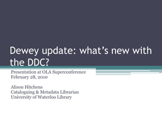 Dewey update: what’s new with
the DDC?
Presentation at OLA Superconference
February 28, 2010
Alison Hitchens
Cataloguing & Metadata Librarian
University of Waterloo Library
 