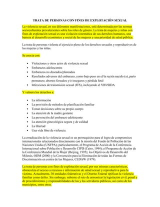 TRATA DE PERSONAS CON FINES DE EXPLOTACIÓN SEXUAL
La violencia sexual, en sus diferentes manifestaciones, está determinada por las normas
socioculturales prevalecientes sobre los roles de género. La trata de mujeres y niñas con
fines de explotación sexual es una violación sistemática de sus derechos humanos, una
barrera al desarrollo económico y social de las mujeres y una prioridad de salud pública.
La trata de personas violenta el ejercicio pleno de los derechos sexuales y reproductivos de
las mujeres y las niñas.
Se asocia con:
Violaciones y otros actos de violencia sexual
Embarazos adolescentes
Embarazos no deseados/planeados
Resultados adversos del embarazo, como bajo peso en el/la recién nacido (a), parto
prematuro, abortos forzados y/o inseguros y pérdida fetal
Infecciones de transmisión sexual (ITS), incluyendo el VIH/SIDA
Y vulnera los derechos a:
La información
La provisión de métodos de planificación familiar
Tomar decisiones sobre su propio cuerpo
La atención de la madre gestante
La prevención del embarazo adolescente
La atención ginecológica segura y de calidad
La libertad
Una vida libre de violencia
La erradicación de la violencia sexual es un prerrequisito para el logro de compromisos
internacionales relacionados directamente con la misión del Fondo de Población de las
Naciones Unidas (UNFPA); particularmente, el Programa de Acción de la Conferencia
Internacional sobre Población y Desarrollo CIPD (Cairo, 1994); el Programa de Acción de
la Conferencia Mundial de la Mujer (Beijing, 1995); los Objetivos de Desarrollo del
Milenio, ODM (2000) y la Convención para la Eliminación de todas las Formas de
Discriminación en contra de las Mujeres, CEDAW (1979).
La trata de personas con fines de explotación sexual, por sus mismas características,
obstaculiza el acceso a recursos e información de salud sexual y reproductiva para la
víctima. Actualmente, 30 entidades federativas y el Distrito Federal tipifican la violencia
familiar como delito. Sin embargo, subsiste el reto de armonizar la legislación civil, penal y
de procedimientos y responsabilidades de las y los servidores públicos, así como de los
municipios, entre otras.
 