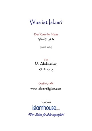 Was ist Islam?
Der Kern des Islam
‫ﺍﻹﺳﻼﻡ؟‬ ‫ﻫﻮ‬ ‫ﻣﺎ‬
]‫ﺍﻷﳌﺎﻧﻴﺔ‬ ‫ﺑﺎﻟﻠﻐﺔ‬[
Von
M. Abdulsalam
‫ﻡ‬.‫ﺍﻟﺴﻼﻡ‬ ‫ﻋﺒﺪ‬
Quelle/‫:ﺍﳌﺼﺪﺭ‬
www.Islamreligion.com
1430-2009
Der Islam für Alle zugänglich!
 