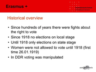 Historical overview
• Since hundreds of years there were fights about
the right to vote
• Since 1918 no elections on local stage
• Until 1918 only elections on state stage
• Women were not allowed to vote until 1918 (first
time 26.01.1919)
• In DDR voting was manipulated
Erasmus +
 