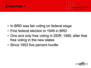 • In BRD was fair voting on federal stage
• First federal election in 1949 in BRD
• One and only free voting in DDR: 1990, after that
free voting in the new states
• Since 1953 five percent hurdle
Erasmus +
 