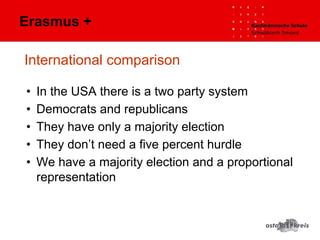 International comparison
• In the USA there is a two party system
• Democrats and republicans
• They have only a majority election
• They don’t need a five percent hurdle
• We have a majority election and a proportional
representation
Erasmus +
 