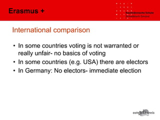 International comparison
• In some countries voting is not warranted or
really unfair- no basics of voting
• In some countries (e.g. USA) there are electors
• In Germany: No electors- immediate election
Erasmus +
 