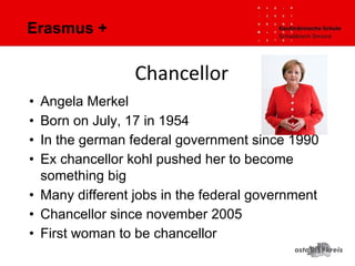 Erasmus +
• Angela Merkel
• Born on July, 17 in 1954
• In the german federal government since 1990
• Ex chancellor kohl pushed her to become
something big
• Many different jobs in the federal government
• Chancellor since november 2005
• First woman to be chancellor
Chancellor
 