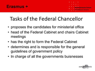 Erasmus +
• proposes the candidates for ministerial office
• head of the Federal Cabinet and chairs Cabinet
meetings
• has the right to form the Federal Cabinet
• determines and is responsible for the general
guidelines of government policy
• In charge of all the governments buisnesses
 