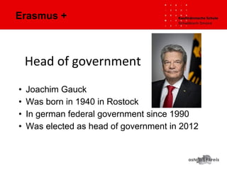 Erasmus +
• Joachim Gauck
• Was born in 1940 in Rostock
• In german federal government since 1990
• Was elected as head of government in 2012
Head of government
 
