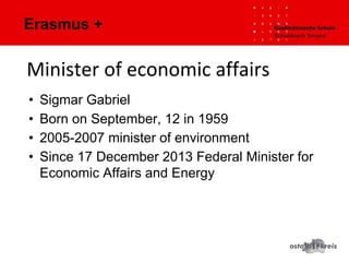 Erasmus +
• Sigmar Gabriel
• Born on September, 12 in 1959
• 2005-2007 minister of environment
• Since 17 December 2013 Federal Minister for
Economic Affairs and Energy
Minister of economic affairs
 