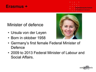 Minister of defence
• Ursula von der Leyen
• Born in oktober 1958
• Germany’s first female Federal Minister of
Defence
• 2009 to 2013 Federal Minister of Labour and
Social Affairs.
Erasmus +
 