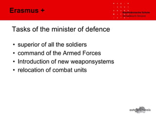 Tasks of the minister of defence
• superior of all the soldiers
• command of the Armed Forces
• Introduction of new weaponsystems
• relocation of combat units
Erasmus +
 