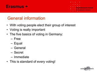 General information
• With voting people elect their group of interest
• Voting is really important
• The five basics of voting in Germany:
– Free
– Equal
– General
– Secret
– Immediate
• This is standard of every voting!
Erasmus +
 