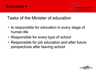 Tasks of the Minister of education
• Is responsible for education in every stage of
human life
• Responsible for every type of school
• Responsible for job education and after future
perspectives after leaving school
Erasmus +
 