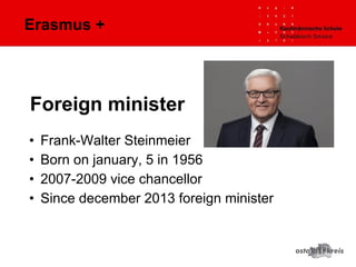 Erasmus +
• Frank-Walter Steinmeier
• Born on january, 5 in 1956
• 2007-2009 vice chancellor
• Since december 2013 foreign minister
Foreign minister
 