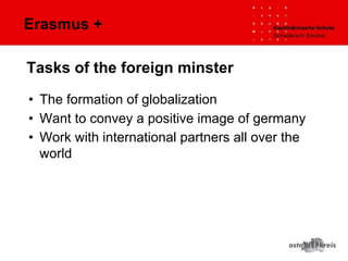 Erasmus +
• The formation of globalization
• Want to convey a positive image of germany
• Work with international partners all over the
world
Tasks of the foreign minster
 