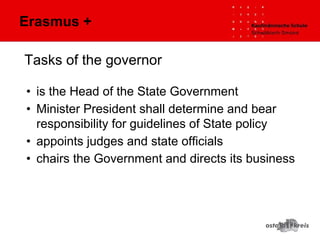 Tasks of the governor
• is the Head of the State Government
• Minister President shall determine and bear
responsibility for guidelines of State policy
• appoints judges and state officials
• chairs the Government and directs its business
Erasmus +
 