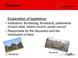 Erasmus +
Explanation of legislature
• Institutions: Bundestag, Bundesrat, parliaments
of each state, district council, parish council
• Responsible for the discussion and the
introduction of laws
Bundestag
Bundesrat
 
