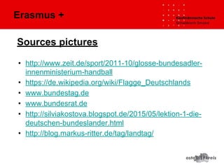 Sources pictures
• http://www.zeit.de/sport/2011-10/glosse-bundesadler-
innenministerium-handball
• https://de.wikipedia.org/wiki/Flagge_Deutschlands
• www.bundestag.de
• www.bundesrat.de
• http://silviakostova.blogspot.de/2015/05/lektion-1-die-
deutschen-bundeslander.html
• http://blog.markus-ritter.de/tag/landtag/
Erasmus +
 