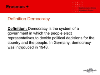 Definition Democracy
Definition: Democracy is the system of a
government in which the people elect
representatives to decide political decisions for the
country and the people. In Germany, democracy
was introduced in 1948.
Erasmus +
 