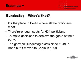 Erasmus +
• It´s the place in Berlin where all the politicians
meet.
• There´re enough seats for 631 politicians
• To make desicions to achieve the goals of their
party.
• The german Bundestag exists since 1949 in
Bonn but it moved to Berlin in 1999.
Bundestag – What´s that?
 