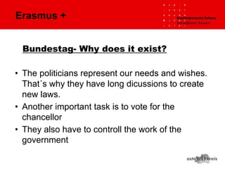 Erasmus +
• The politicians represent our needs and wishes.
That´s why they have long dicussions to create
new laws.
• Another important task is to vote for the
chancellor
• They also have to controll the work of the
government
Bundestag- Why does it exist?
 