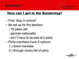 Erasmus +
• First: Stay in school!
• Be set up for the election:
- 18 years old
- german nationality
- don´t have to be part of a party
• Party-members have 2 options:
1.) direct mandate
2.) through coutry list of party.
How can I get in the Bundestag?
 
