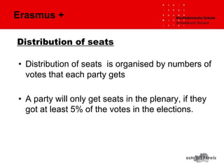 Distribution of seats
• Distribution of seats is organised by numbers of
votes that each party gets
• A party will only get seats in the plenary, if they
got at least 5% of the votes in the elections.
Erasmus +
 