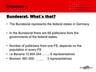 Bundesrat. What´s that?
• The Bundesrat represents the federal states in Germany
• In the Bundesrat there are 69 politicians from the
governments of the federal states.
• Number of politicians from one FS, depends on the
population in every FS
• i.e Bavaria:12.604.244 6 representatives
• Bremen: 661.000 3 representatives
Erasmus +
 