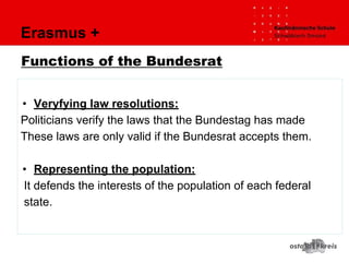 Erasmus +
Functions of the Bundesrat
• Veryfying law resolutions:
Politicians verify the laws that the Bundestag has made
These laws are only valid if the Bundesrat accepts them.
• Representing the population:
It defends the interests of the population of each federal
state.
 