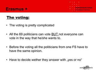 Erasmus +
The voting:
• The voting is pretty complicated
• All the 69 politicians can vote BUT not everyone can
vote in the way that he/she wants to.
• Before the voting all the politicians from one FS have to
have the same opinion.
• Have to decide wether they answer with „yes or no“
 