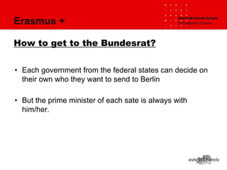 Erasmus +
How to get to the Bundesrat?
• Each government from the federal states can decide on
their own who they want to send to Berlin
• But the prime minister of each sate is always with
him/her.
 