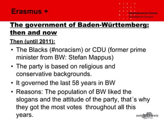 Erasmus +
Then (until 2011):
• The Blacks (#noracism) or CDU (former prime
minister from BW: Stefan Mappus)
• The party is based on religious and
conservative backgrounds.
• It governed the last 58 years in BW
• Reasons: The population of BW liked the
slogans and the attitude of the party, that´s why
they got the most votes throughout all this
years.
The government of Baden-Württemberg:
then and now
 