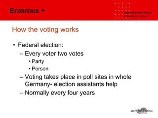 How the voting works
• Federal election:
– Every voter two votes
• Party
• Person
– Voting takes place in poll sites in whole
Germany- election assistants help
– Normally every four years
Erasmus +
 