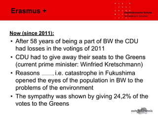 Erasmus +
Now (since 2011):
• After 58 years of being a part of BW the CDU
had losses in the votings of 2011
• CDU had to give away their seats to the Greens
(current prime minister: Winfried Kretschmann)
• Reasons i.e. catastrophe in Fukushima
opened the eyes of the population in BW to the
problems of the environment
• The sympathy was shown by giving 24,2% of the
votes to the Greens
 