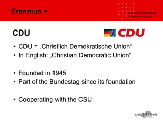 Erasmus +
• CDU = „Christlich Demokratische Union“
• In English: „Christian Democratic Union“
• Founded in 1945
• Part of the Bundestag since its foundation
• Cooperating with the CSU
CDU
 