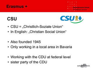 Erasmus +
• CSU = „Christlich-Soziale Union“
• In English: „Christian Social Union“
• Also founded 1945
• Only working in a local area in Bavaria
• Working with the CDU at federal level
• sister party of the CDU
CSU
 