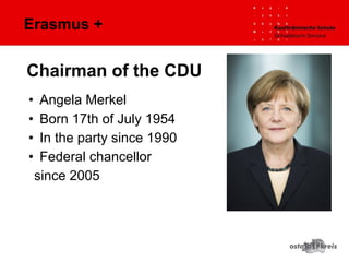 Erasmus +
• Angela Merkel
• Born 17th of July 1954
• In the party since 1990
• Federal chancellor
since 2005
Chairman of the CDU
 