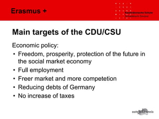 Erasmus +
Economic policy:
• Freedom, prosperity, protection of the future in
the social market economy
• Full employment
• Freer market and more competetion
• Reducing debts of Germany
• No increase of taxes
Main targets of the CDU/CSU
 