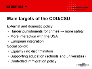 Erasmus +
External and domestic policy:
• Harder punishments for crimes → more safety
• More interaction with the USA
• European integration
Social policy:
• Equality / no discrimination
• Supporting education (schools and universities)
• Controlled immigration policy
Main targets of the CDU/CSU
 
