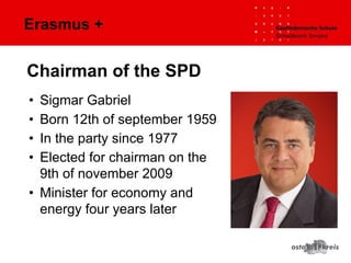 Erasmus +
• Sigmar Gabriel
• Born 12th of september 1959
• In the party since 1977
• Elected for chairman on the
9th of november 2009
• Minister for economy and
energy four years later
Chairman of the SPD
 