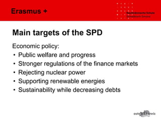 Erasmus +
Economic policy:
• Public welfare and progress
• Stronger regulations of the finance markets
• Rejecting nuclear power
• Supporting renewable energies
• Sustainability while decreasing debts
Main targets of the SPD
 