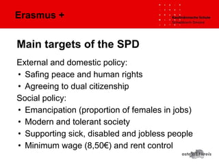 Erasmus +
External and domestic policy:
• Safing peace and human rights
• Agreeing to dual citizenship
Social policy:
• Emancipation (proportion of females in jobs)
• Modern and tolerant society
• Supporting sick, disabled and jobless people
• Minimum wage (8,50€) and rent control
Main targets of the SPD
 