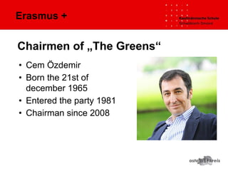 Erasmus +
• Cem Özdemir
• Born the 21st of
december 1965
• Entered the party 1981
• Chairman since 2008
Chairmen of „The Greens“
 