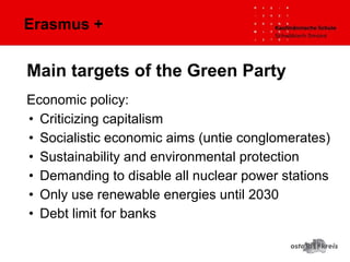 Erasmus +
Economic policy:
• Criticizing capitalism
• Socialistic economic aims (untie conglomerates)
• Sustainability and environmental protection
• Demanding to disable all nuclear power stations
• Only use renewable energies until 2030
• Debt limit for banks
Main targets of the Green Party
 