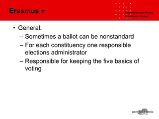 • General:
– Sometimes a ballot can be nonstandard
– For each constituency one responsible
elections administrator
– Responsible for keeping the five basics of
voting
Erasmus +
 