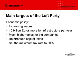 Erasmus +
Economic policy:
• Increasing wages
• 40 billion Euros more for infrastructure per year
• Much higher taxes for big companies
• Reintroduce capital taxes
• Set the maximum tax rate to 50%
Main targets of the Left Party
 