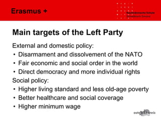 Erasmus +
External and domestic policy:
• Disarmament and dissolvement of the NATO
• Fair economic and social order in the world
• Direct democracy and more individual rights
Social policy:
• Higher living standard and less old-age poverty
• Better healthcare and social coverage
• Higher minimum wage
Main targets of the Left Party
 