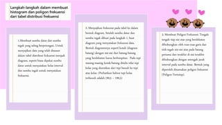 1.Membuat sumbu datar dan sumbu
tegak yang saling berpotongan. Untuk
menyajikan data yang telah disusun
dalam tabel distribusi frekuensi menjadi
diagram, seperti biasa dipakai sumbu
datar untuk menyatakan kelas interval
dan sumbu tegak untuk menyatakan
frekuensi.
2. Menyajikan frekeunsi pada tabel ke dalam
bentuk diagram. Setelah sumbu datar dan
sumbu tegak dibuat pada langkah 1, buat
diagram yang menyatakan frekuensi data.
Bentuk diagramnnya seperti kotak (diagram
batang) dengan sisi-sisi dari batang-batang
yang berdekatan harus berhimpitan. Pada tepi
masing-masing kotak/batang ditulis nilai tepi
kelas yang diurutkan dari tepi bawah ke tepi
atas kelas. (Perhatikan bahwa tepi kelas
terbawah adalah (99,5 – 199,5)
3. Membuat Poligon Frekuensi. Tengah-
tengah tiap sisi atas yang berdekatan
dihubungkan oleh ruas-ruas garis dan
titik tegah sisi-sisi atas pada batang
pertama dan terakhir di sisi terakhir
dihubungkan dengan setengah jarak
interval pada sumbu datar. Bentuk yang
diperoleh dinamakan poligon frekuensi
(Poligon Tertutup).
Langkah-langkah dalam membuat
histogram dan poligon frekuensi
dari tabel distribusi frekuensi
 