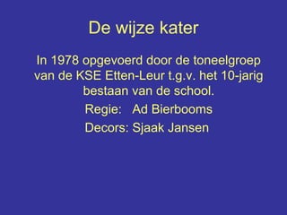 De wijze kater
In 1978 opgevoerd door de toneelgroep
van de KSE Etten-Leur t.g.v. het 10-jarig
bestaan van de school.
Regie: Ad Bierbooms
Decors: Sjaak Jansen
 